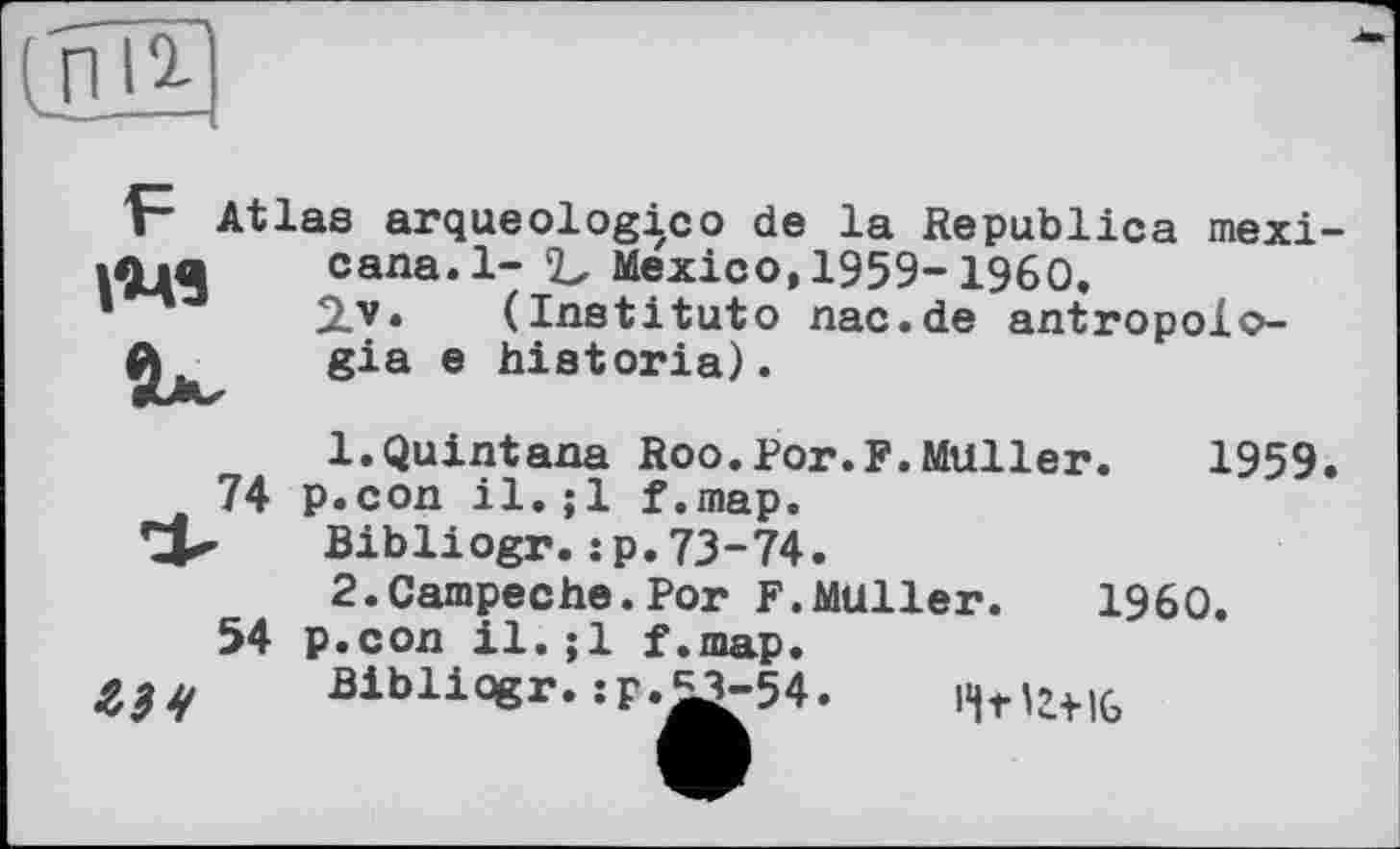 ﻿Atlas arqueologico de la Republica mexi-
cana.l- ‘Ъ Mexico, 1959-1960.
2-v* (Institute nac.de antropolo-gia e historia).
74
54
ЬЗЧ
1.	Quintana Roo.Por.F.Muller. 1959 p.con il.;1 f.map.
Bibliogr.:p.73-74.
2.	Campeche.Por F.Muller. I960.
p.con il.;1 f.map.
Bibliogr.:p.£3-54
'Ч-нг+іб